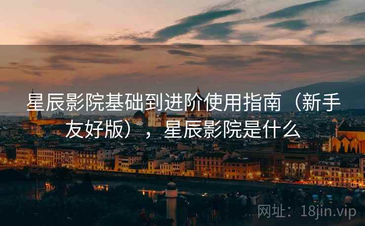 星辰影院基础到进阶使用指南(新手友好版),星辰影院是什么 星辰影院基础到进阶使用指南(新手友好版),星辰影院是什么