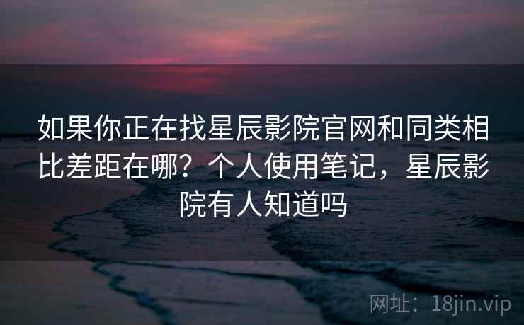 如果你正在找星辰影院官网和同类相比差距在哪？个人使用笔记，星辰影院有人知道吗
