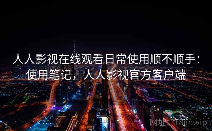 人人影视在线观看日常使用顺不顺手：使用笔记，人人影视官方客户端