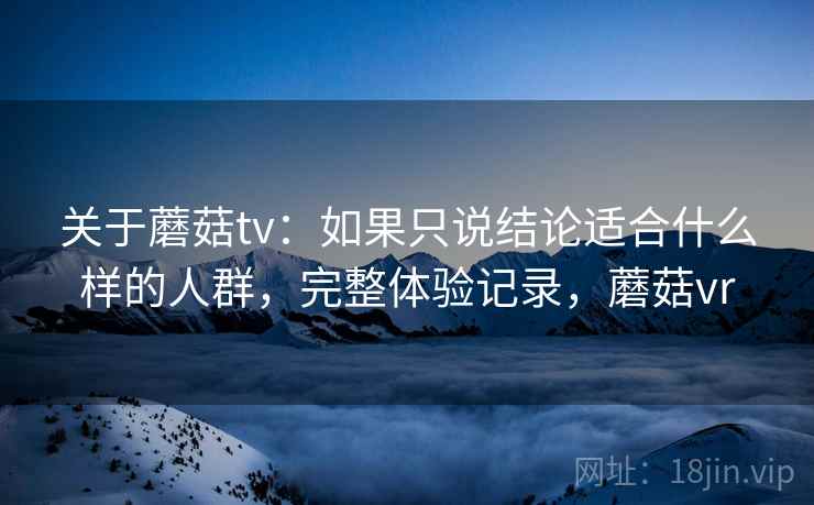 关于蘑菇tv：如果只说结论适合什么样的人群，完整体验记录，蘑菇vr