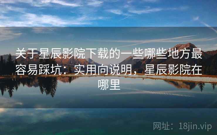 关于星辰影院下载的一些哪些地方最容易踩坑：实用向说明，星辰影院在哪里
