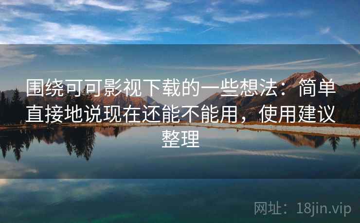 围绕可可影视下载的一些想法：简单直接地说现在还能不能用，使用建议整理