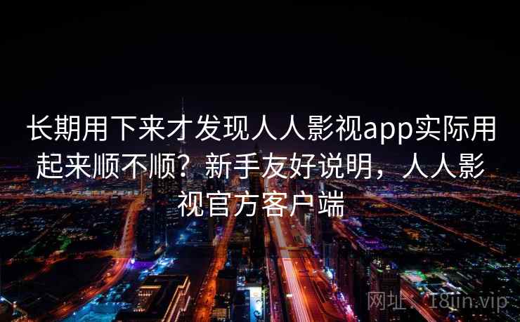 长期用下来才发现人人影视app实际用起来顺不顺？新手友好说明，人人影视官方客户端