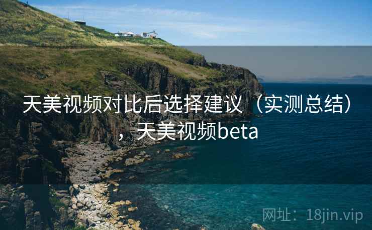 天美视频对比后选择建议（实测总结），天美视频beta