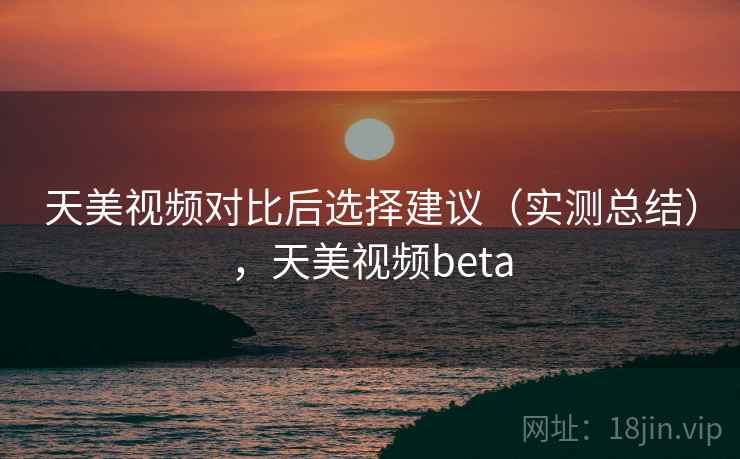 天美视频对比后选择建议（实测总结），天美视频beta