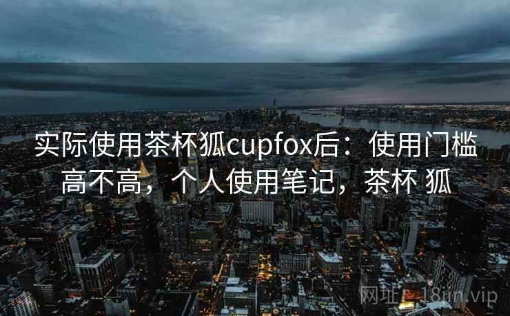 实际使用茶杯狐cupfox后：使用门槛高不高，个人使用笔记，茶杯 狐