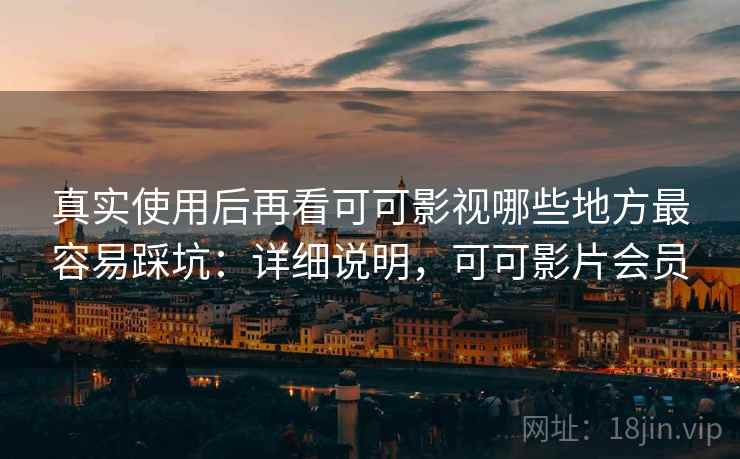 真实使用后再看可可影视哪些地方最容易踩坑：详细说明，可可影片会员