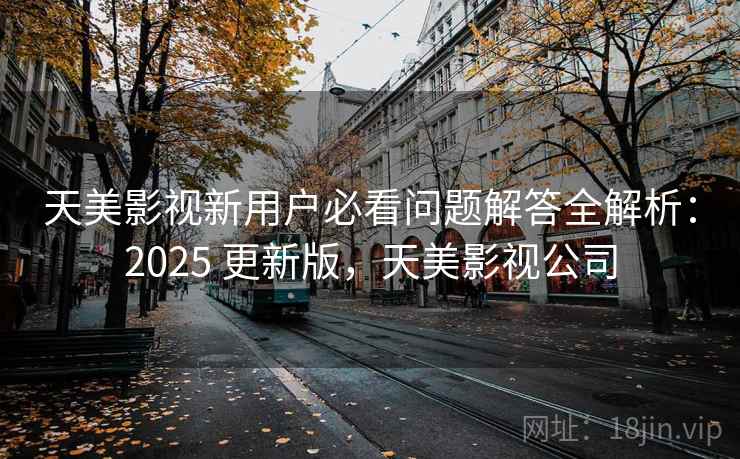 天美影视新用户必看问题解答全解析：2025 更新版，天美影视公司
