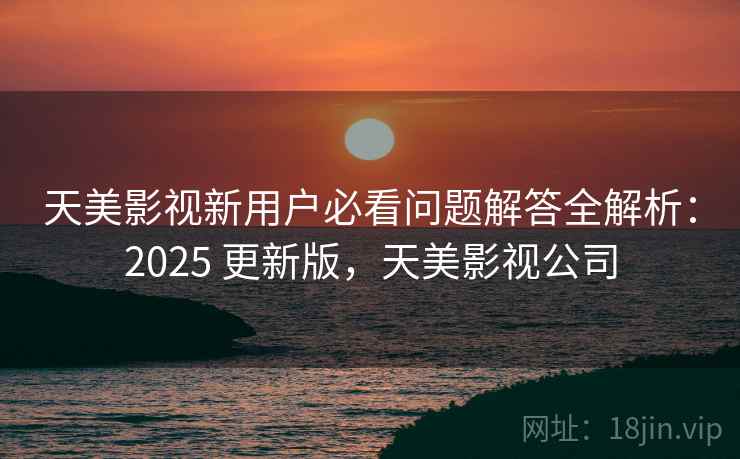 天美影视新用户必看问题解答全解析：2025 更新版，天美影视公司