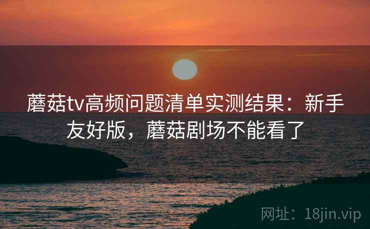 蘑菇tv高频问题清单实测结果：新手友好版，蘑菇剧场不能看了