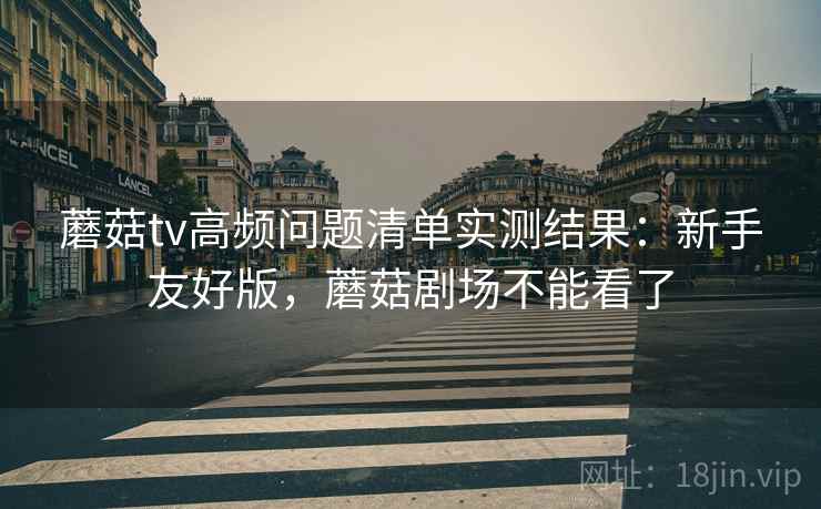 蘑菇tv高频问题清单实测结果：新手友好版，蘑菇剧场不能看了
