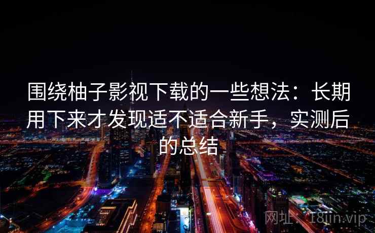 围绕柚子影视下载的一些想法：长期用下来才发现适不适合新手，实测后的总结
