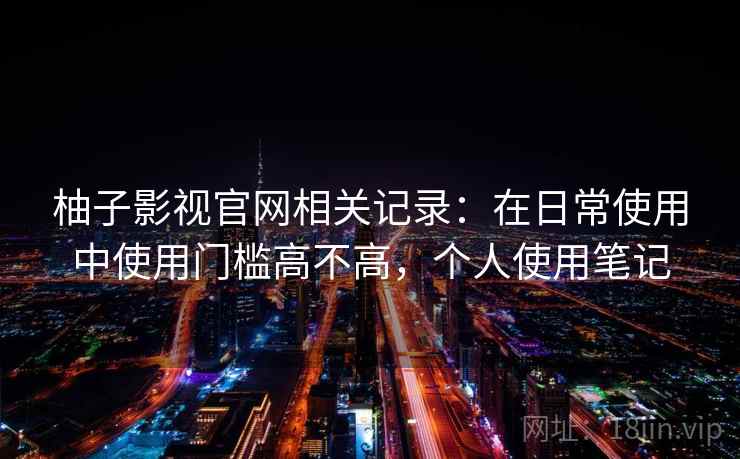 柚子影视官网相关记录：在日常使用中使用门槛高不高，个人使用笔记