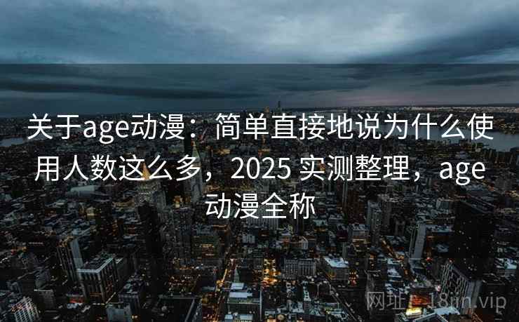 关于age动漫：简单直接地说为什么使用人数这么多，2025 实测整理，age动漫全称