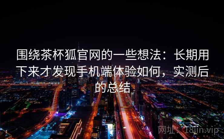 围绕茶杯狐官网的一些想法：长期用下来才发现手机端体验如何，实测后的总结