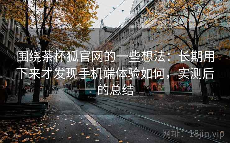 围绕茶杯狐官网的一些想法：长期用下来才发现手机端体验如何，实测后的总结