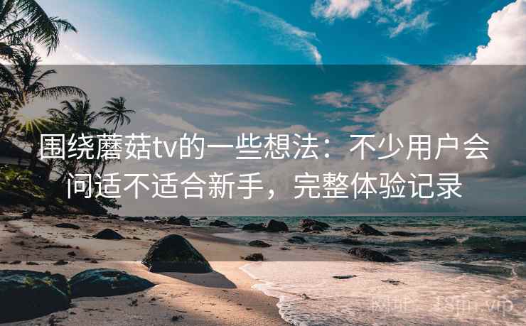 围绕蘑菇tv的一些想法:不少用户会问适不适合新手,完整体验记录 围绕蘑菇tv的一些想法:不少用户会问适不适合新手,完整体验记录