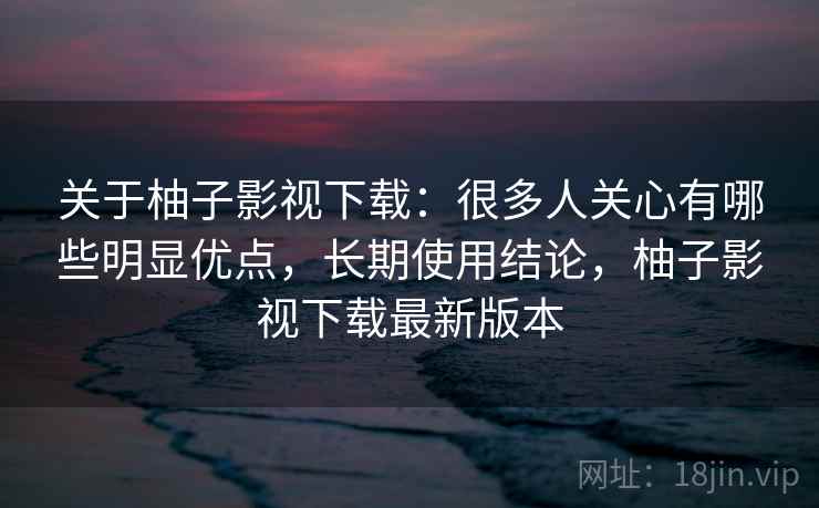 关于柚子影视下载:很多人关心有哪些明显优点,长期使用结论,柚子影视下载最新版本 关于柚子影视下载:很多人关心有哪些明显优点,长期使用结论,柚子影视下载最新版本