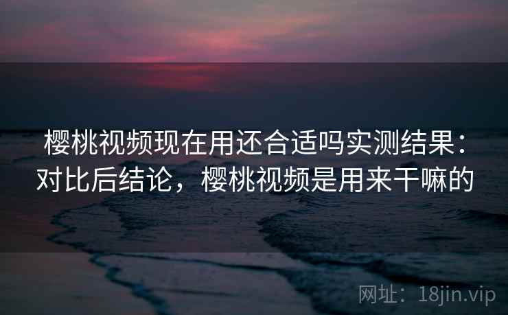 樱桃视频现在用还合适吗实测结果:对比后结论,樱桃视频是用来干嘛的 樱桃视频现在用还合适吗实测结果:对比后结论,樱桃视频是用来干嘛的