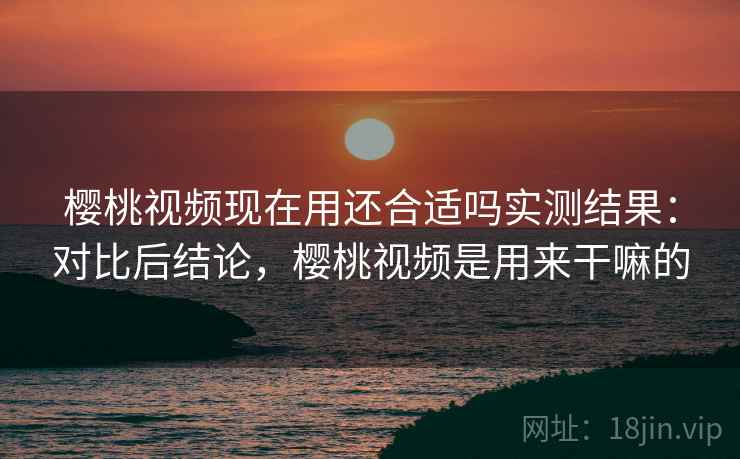 樱桃视频现在用还合适吗实测结果:对比后结论,樱桃视频是用来干嘛的 樱桃视频现在用还合适吗实测结果:对比后结论,樱桃视频是用来干嘛的