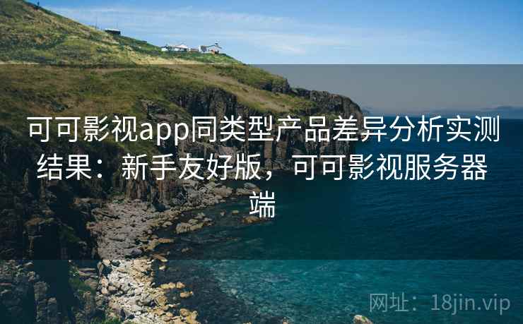 可可影视app同类型产品差异分析实测结果:新手友好版,可可影视服务器端 可可影视app同类型产品差异分析实测结果:新手友好版,可可影视服务器端