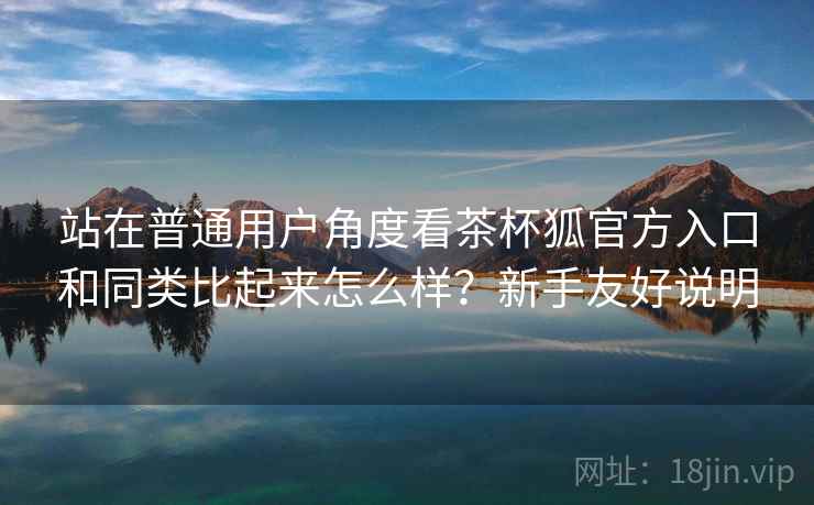 站在普通用户角度看茶杯狐官方入口和同类比起来怎么样?新手友好说明 站在普通用户角度看茶杯狐官方入口和同类比起来怎么样?新手友好说明