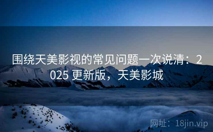 围绕天美影视的常见问题一次说清:2025 更新版,天美影城 围绕天美影视的常见问题一次说清:2025 更新版,天美影城
