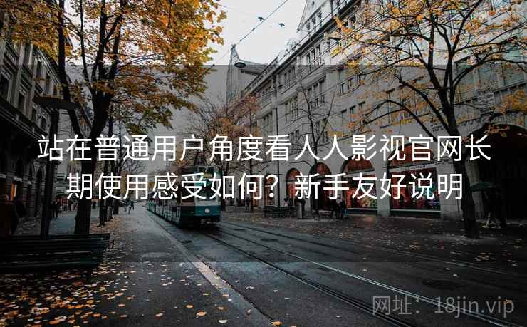 站在普通用户角度看人人影视官网长期使用感受如何?新手友好说明 站在普通用户角度看人人影视官网长期使用感受如何?新手友好说明