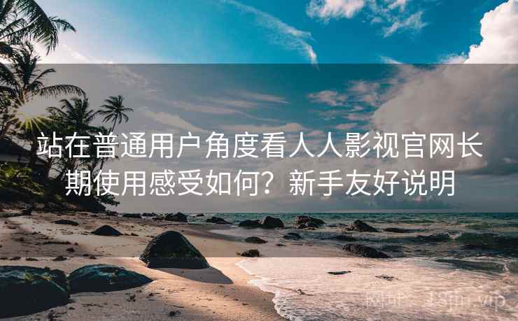 站在普通用户角度看人人影视官网长期使用感受如何?新手友好说明 站在普通用户角度看人人影视官网长期使用感受如何?新手友好说明