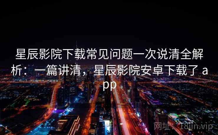 星辰影院下载常见问题一次说清全解析：一篇讲清，星辰影院安卓下载了 app