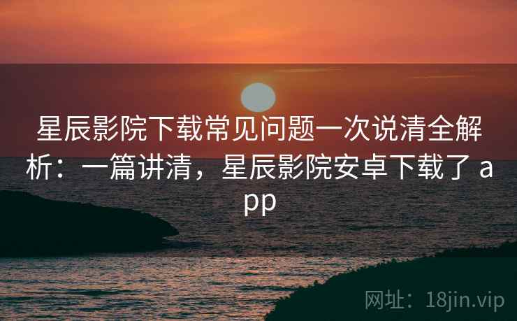 星辰影院下载常见问题一次说清全解析：一篇讲清，星辰影院安卓下载了 app