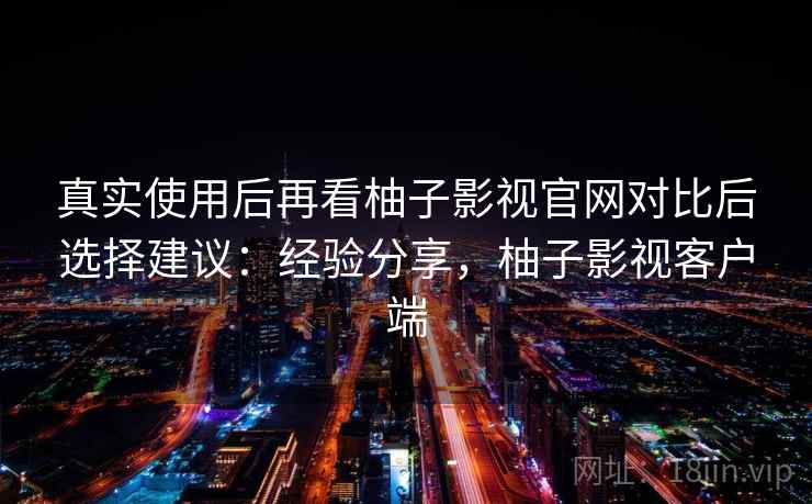 真实使用后再看柚子影视官网对比后选择建议:经验分享,柚子影视客户端 真实使用后再看柚子影视官网对比后选择建议:经验分享,柚子影视客户端