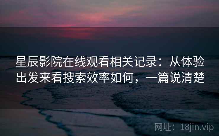星辰影院在线观看相关记录：从体验出发来看搜索效率如何，一篇说清楚