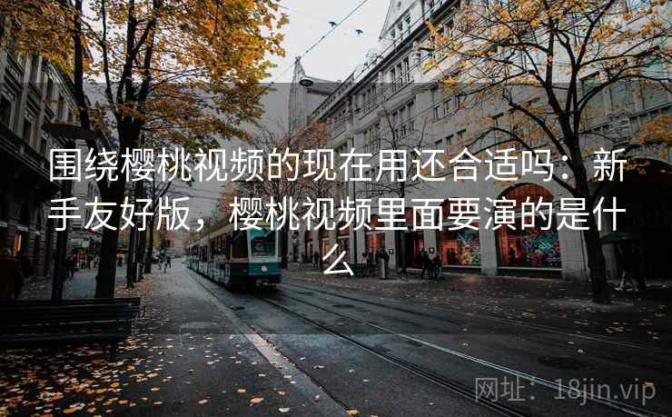 围绕樱桃视频的现在用还合适吗:新手友好版,樱桃视频里面要演的是什么 围绕樱桃视频的现在用还合适吗:新手友好版,樱桃视频里面要演的是什么
