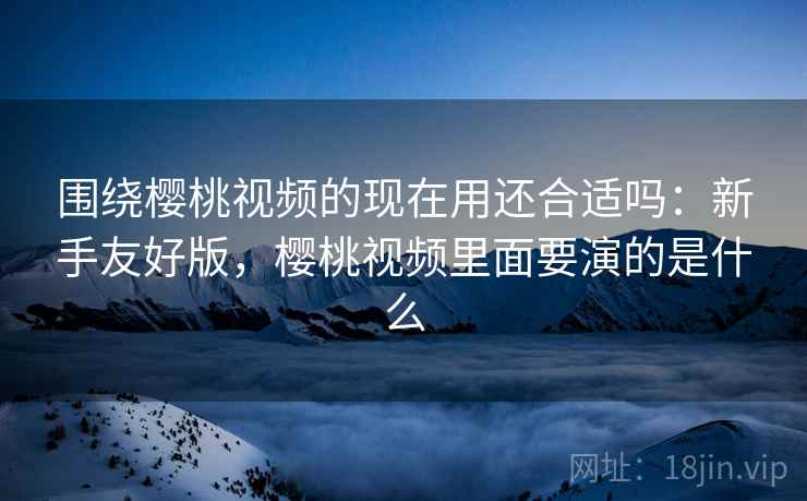 围绕樱桃视频的现在用还合适吗:新手友好版,樱桃视频里面要演的是什么 围绕樱桃视频的现在用还合适吗:新手友好版,樱桃视频里面要演的是什么