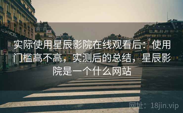 实际使用星辰影院在线观看后：使用门槛高不高，实测后的总结，星辰影院是一个什么网站