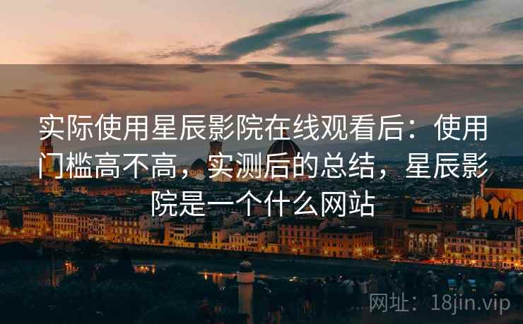 实际使用星辰影院在线观看后：使用门槛高不高，实测后的总结，星辰影院是一个什么网站