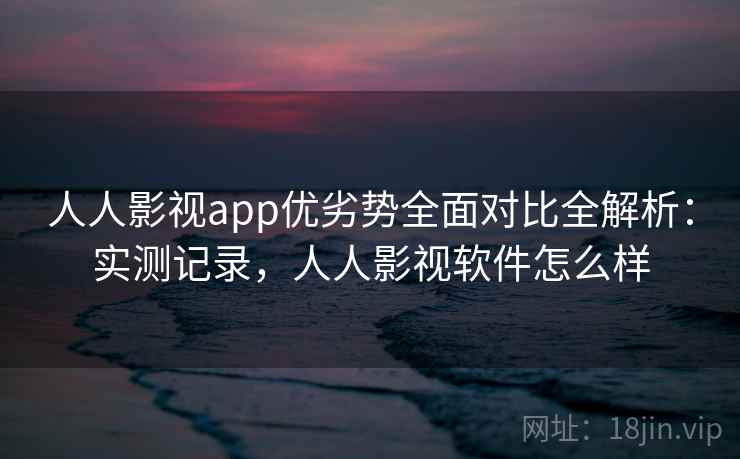 人人影视app优劣势全面对比全解析:实测记录,人人影视软件怎么样 人人影视app优劣势全面对比全解析:实测记录,人人影视软件怎么样