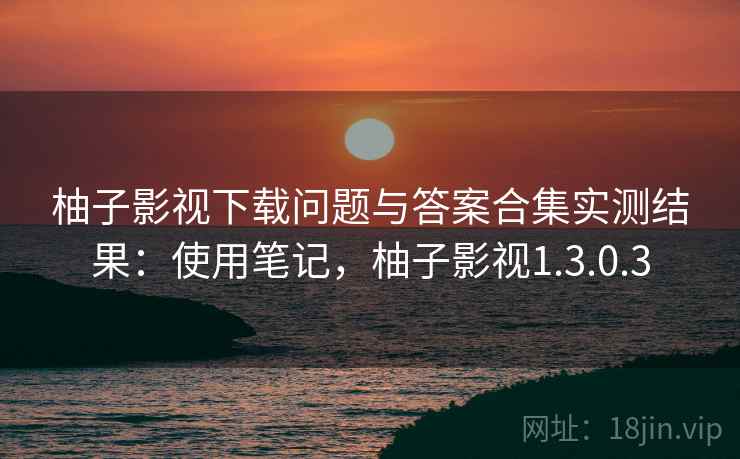 柚子影视下载问题与答案合集实测结果:使用笔记,柚子影视1.3.0.3 柚子影视下载问题与答案合集实测结果:使用笔记,柚子影视1.3.0.3