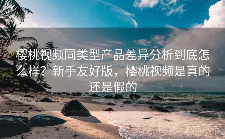 樱桃视频同类型产品差异分析到底怎么样?新手友好版,樱桃视频是真的还是假的 樱桃视频同类型产品差异分析到底怎么样?新手友好版,樱桃视频是真的还是假的