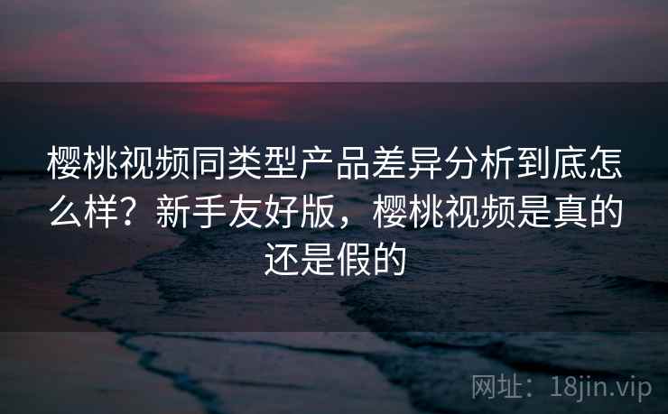 樱桃视频同类型产品差异分析到底怎么样?新手友好版,樱桃视频是真的还是假的 樱桃视频同类型产品差异分析到底怎么样?新手友好版,樱桃视频是真的还是假的