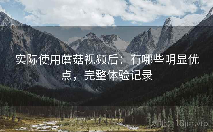 实际使用蘑菇视频后:有哪些明显优点,完整体验记录 实际使用蘑菇视频后:有哪些明显优点,完整体验记录