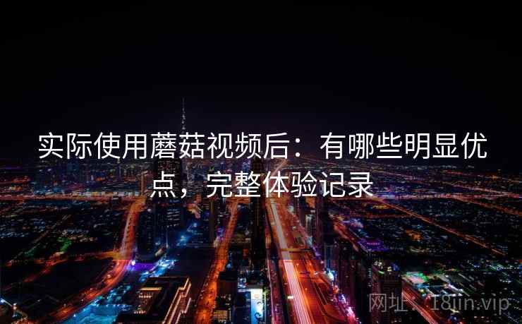 实际使用蘑菇视频后:有哪些明显优点,完整体验记录 实际使用蘑菇视频后:有哪些明显优点,完整体验记录