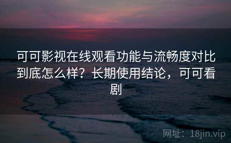 可可影视在线观看功能与流畅度对比到底怎么样？长期使用结论，可可看剧