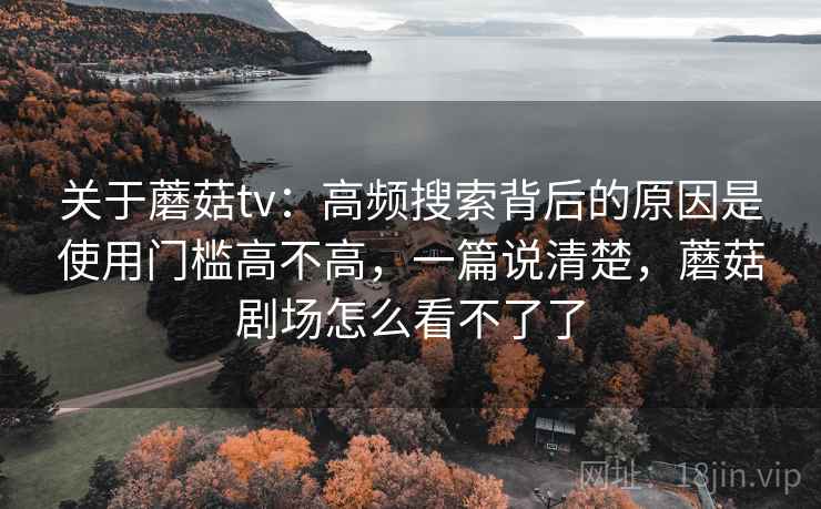 关于蘑菇tv:高频搜索背后的原因是使用门槛高不高,一篇说清楚,蘑菇剧场怎么看不了了 关于蘑菇tv:高频搜索背后的原因是使用门槛高不高,一篇说清楚,蘑菇剧场怎么看不了了