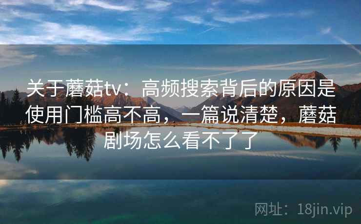 关于蘑菇tv:高频搜索背后的原因是使用门槛高不高,一篇说清楚,蘑菇剧场怎么看不了了 关于蘑菇tv:高频搜索背后的原因是使用门槛高不高,一篇说清楚,蘑菇剧场怎么看不了了