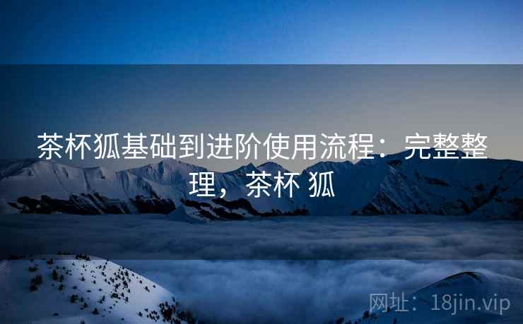 茶杯狐基础到进阶使用流程:完整整理,茶杯 狐 茶杯狐基础到进阶使用流程:完整整理,茶杯 狐