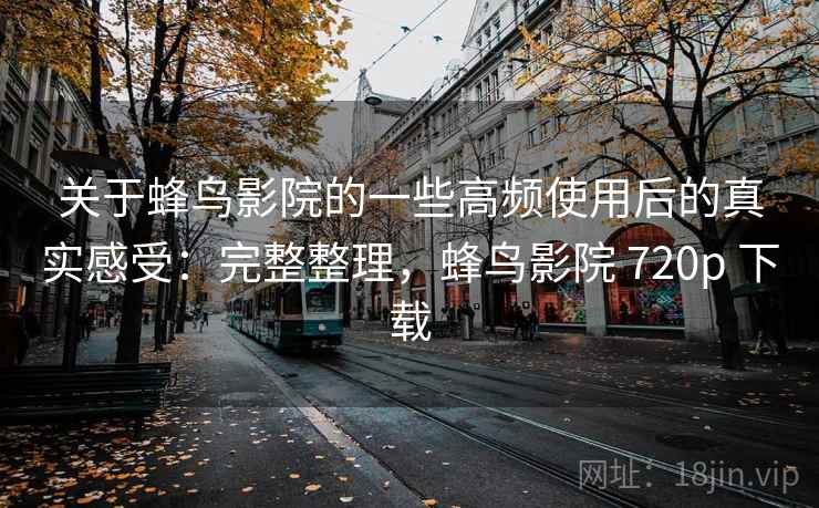 关于蜂鸟影院的一些高频使用后的真实感受：完整整理，蜂鸟影院 720p 下载