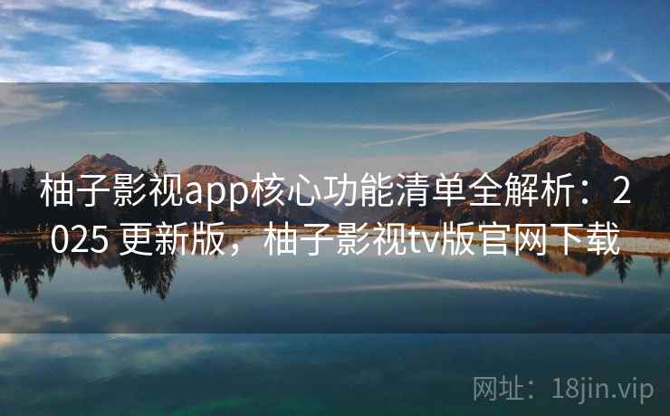 柚子影视app核心功能清单全解析：2025 更新版，柚子影视tv版官网下载