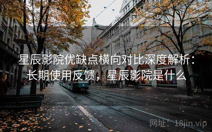 星辰影院优缺点横向对比深度解析：长期使用反馈，星辰影院是什么